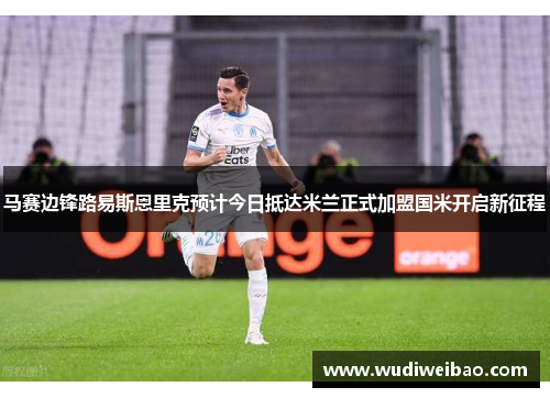 马赛边锋路易斯恩里克预计今日抵达米兰正式加盟国米开启新征程